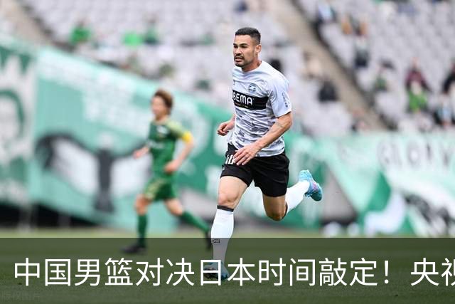 中国男篮对决日本时间敲定！央视CCTV5+直播，要是想3杀敌手需做3点调动