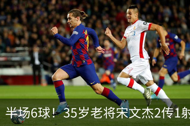 半场6球！35岁老将宋文杰2传1射+0角度破门，这才是中国足球该有的样子！