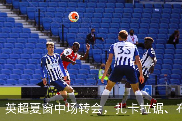 英超夏窗中场转会，扎卡拉锯、布阿迪天价争抢、吉马良斯毫无进展