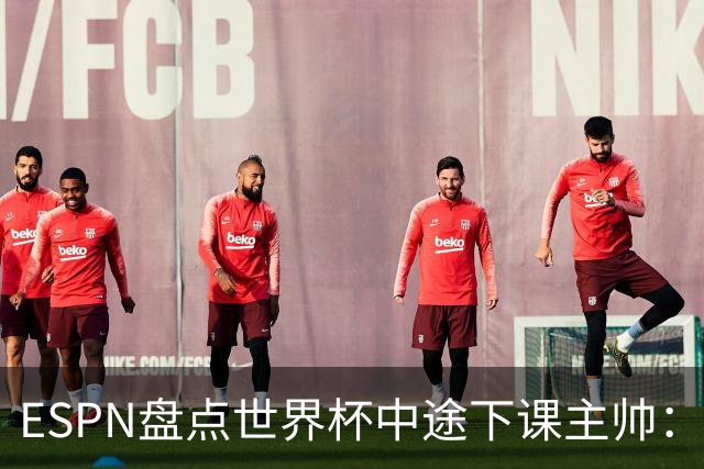 ESPN盘点世界杯中途下课主帅：拉穆奇上榜 洛佩特吉、车范根在列